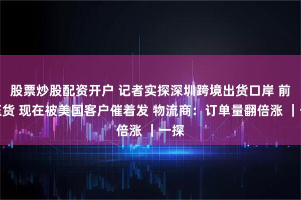 股票炒股配资开户 记者实探深圳跨境出货口岸 前期压货 现在被美国客户催着发 物流商：订单量翻倍涨 ｜一探
