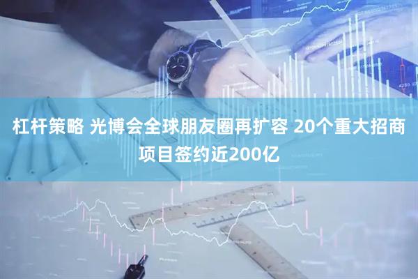 杠杆策略 光博会全球朋友圈再扩容 20个重大招商项目签约近200亿