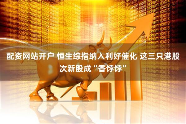 配资网站开户 恒生综指纳入利好催化 这三只港股次新股成“香饽饽”
