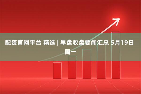 配资官网平台 精选 | 早盘收盘要闻汇总 5月19日 周一