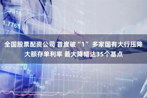 全国股票配资公司 首度破“1” 多家国有大行压降大额存单利率 最大降幅达35个基点