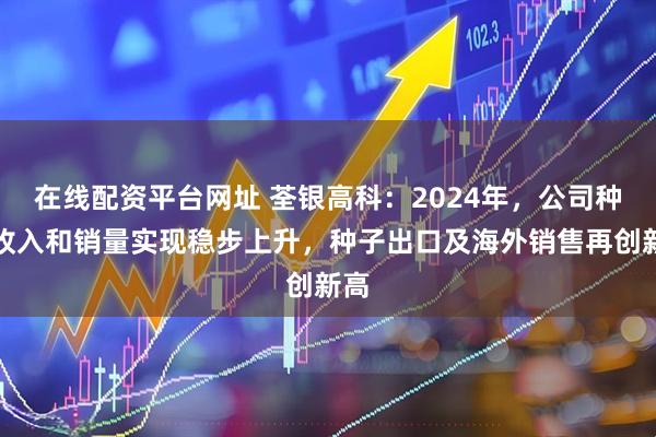 在线配资平台网址 荃银高科：2024年，公司种业收入和销量实现稳步上升，种子出口及海外销售再创新高