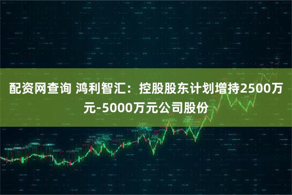 配资网查询 鸿利智汇：控股股东计划增持2500万元-5000万元公司股份