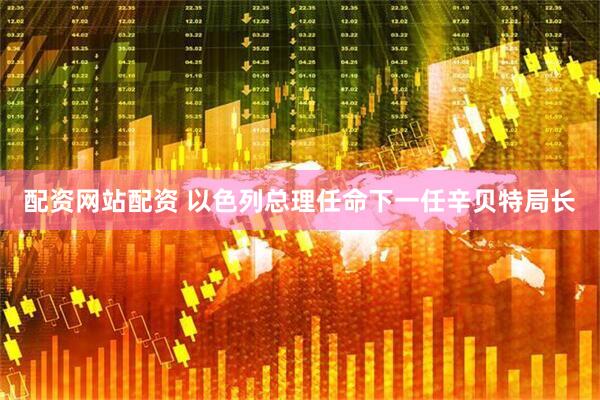 配资网站配资 以色列总理任命下一任辛贝特局长