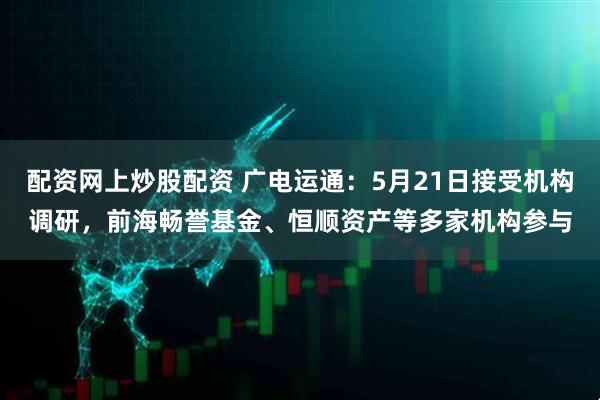 配资网上炒股配资 广电运通：5月21日接受机构调研，前海畅誉基金、恒顺资产等多家机构参与
