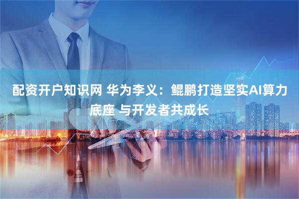 配资开户知识网 华为李义：鲲鹏打造坚实AI算力底座 与开发者共成长