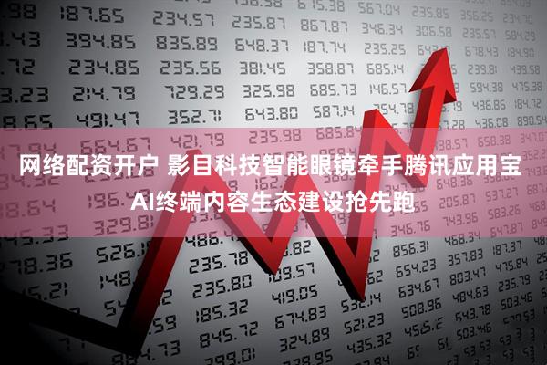 网络配资开户 影目科技智能眼镜牵手腾讯应用宝 AI终端内容生态建设抢先跑