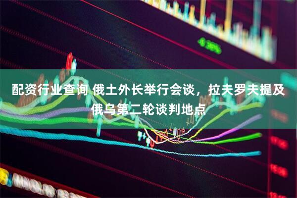 配资行业查询 俄土外长举行会谈，拉夫罗夫提及俄乌第二轮谈判地点