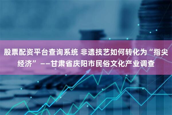 股票配资平台查询系统 非遗技艺如何转化为“指尖经济” ——甘肃省庆阳市民俗文化产业调查