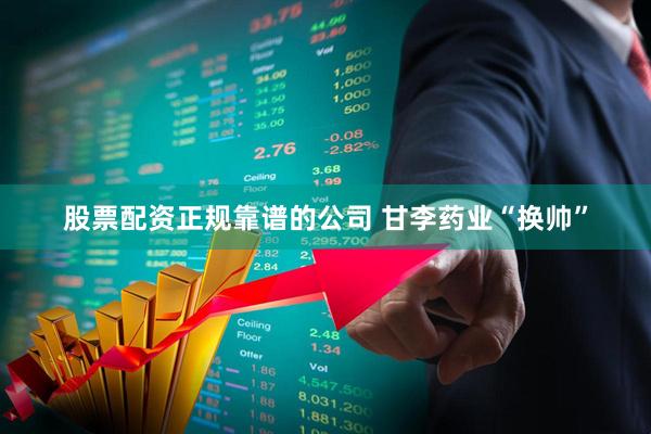 股票配资正规靠谱的公司 甘李药业“换帅”