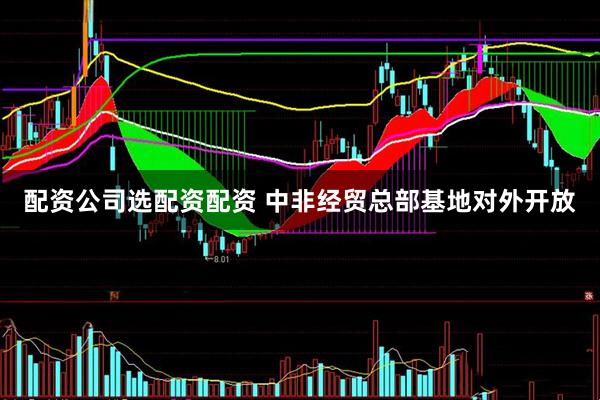 配资公司选配资配资 中非经贸总部基地对外开放