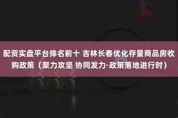 配资实盘平台排名前十 吉林长春优化存量商品房收购政策（聚力攻坚 协同发力·政策落地进行时）