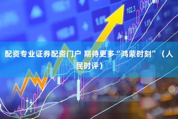 配资专业证券配资门户 期待更多“鸿蒙时刻”（人民时评）
