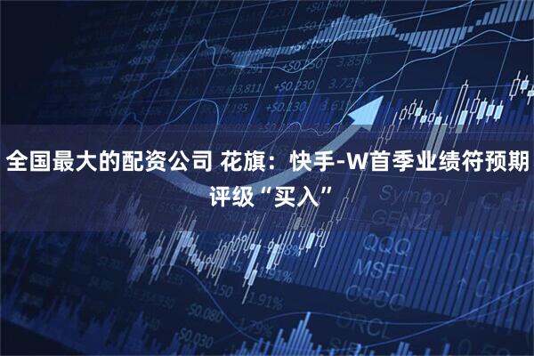全国最大的配资公司 花旗：快手-W首季业绩符预期 评级“买入”