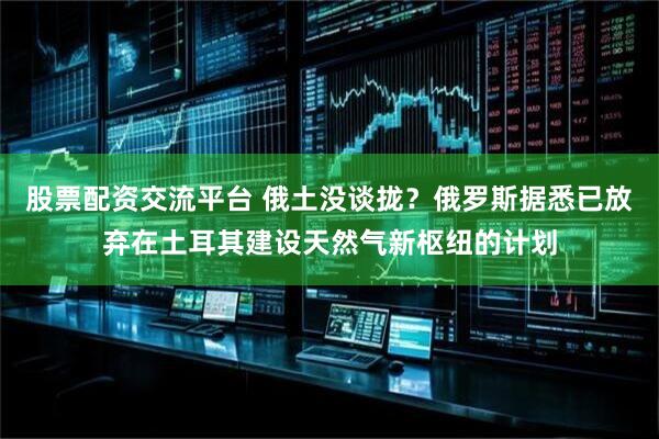 股票配资交流平台 俄土没谈拢？俄罗斯据悉已放弃在土耳其建设天然气新枢纽的计划