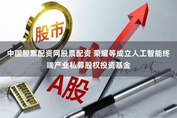 中国股票配资网股票配资 荣耀等成立人工智能终端产业私募股权投资基金