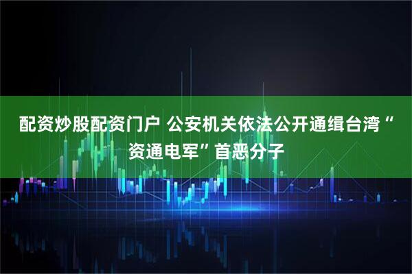 配资炒股配资门户 公安机关依法公开通缉台湾“资通电军”首恶分子