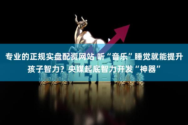 专业的正规实盘配资网站 听“音乐”睡觉就能提升孩子智力？央媒起底智力开发“神器”