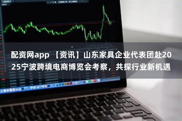 配资网app 【资讯】山东家具企业代表团赴2025宁波跨境电商博览会考察，共探行业新机遇