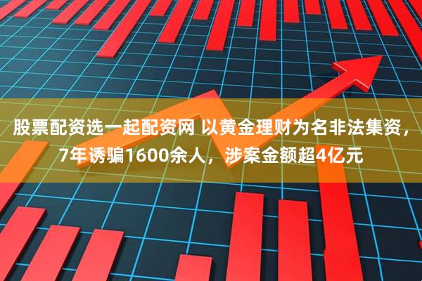 股票配资选一起配资网 以黄金理财为名非法集资，7年诱骗1600余人，涉案金额超4亿元