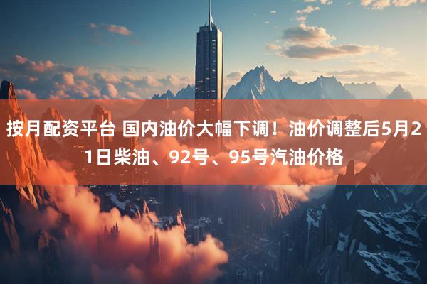 按月配资平台 国内油价大幅下调！油价调整后5月21日柴油、92号、95号汽油价格