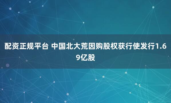 配资正规平台 中国北大荒因购股权获行使发行1.69亿股