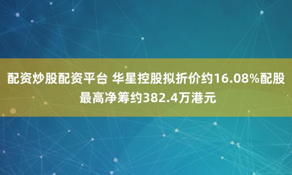 配资炒股配资平台 华星控股拟折价约16.08%配股 最高净筹约382.4万港元