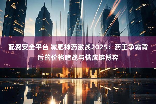 配资安全平台 减肥神药激战2025：药王争霸背后的价格暗战与供应链博弈