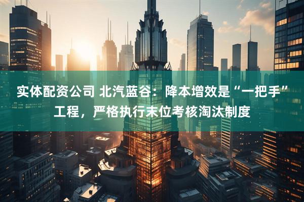 实体配资公司 北汽蓝谷：降本增效是“一把手”工程，严格执行末位考核淘汰制度