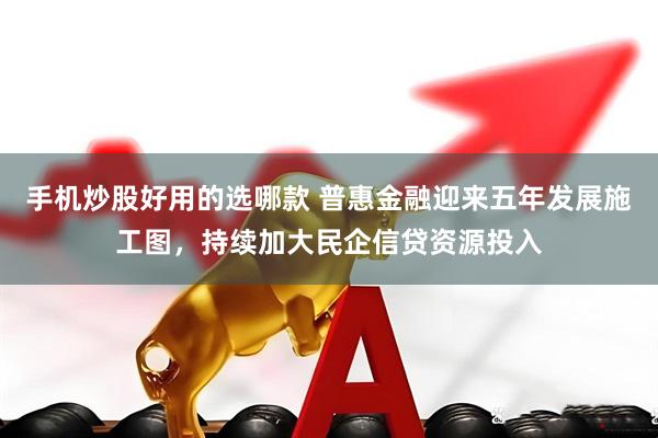 手机炒股好用的选哪款 普惠金融迎来五年发展施工图，持续加大民企信贷资源投入