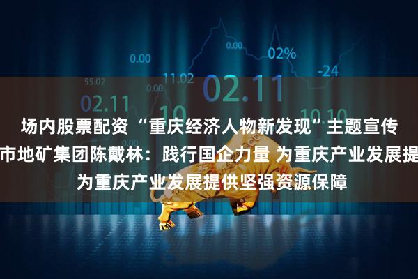 场内股票配资 “重庆经济人物新发现”主题宣传发布活动丨重庆市地矿集团陈戴林：践行国企力量 为重庆产业发展提供坚强资源保障