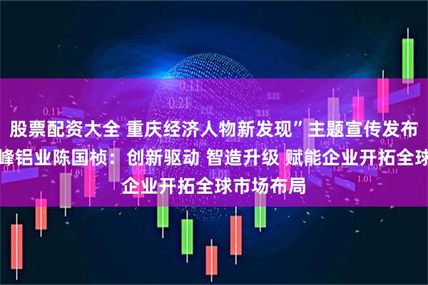 股票配资大全 重庆经济人物新发现”主题宣传发布活动丨华峰铝业陈国桢：创新驱动 智造升级 赋能企业开拓全球市场布局