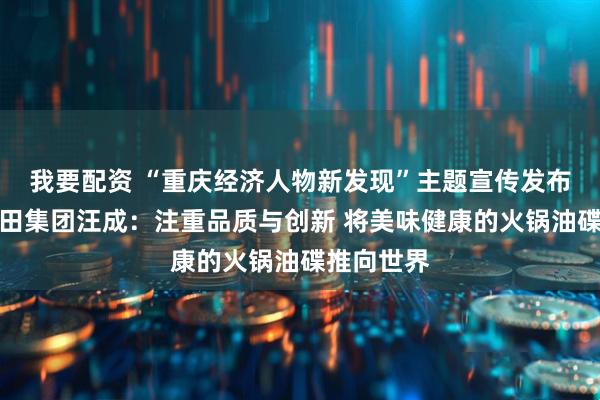 我要配资 “重庆经济人物新发现”主题宣传发布活动丨馨田集团汪成：注重品质与创新 将美味健康的火锅油碟推向世界