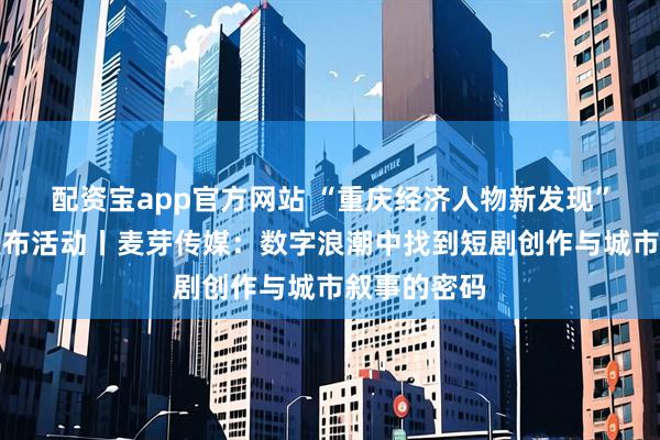 配资宝app官方网站 “重庆经济人物新发现”主题宣传发布活动丨麦芽传媒：数字浪潮中找到短剧创作与城市叙事的密码