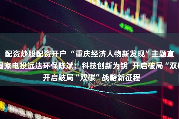 配资炒股配资开户 “重庆经济人物新发现”主题宣传发布活动丨国家电投远达环保陈斌：科技创新为钥  开启破局“双碳”战略新征程