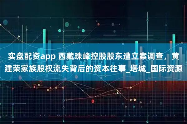 实盘配资app 西藏珠峰控股股东遭立案调查，黄建荣家族股权流失背后的资本往事_塔城_国际资源
