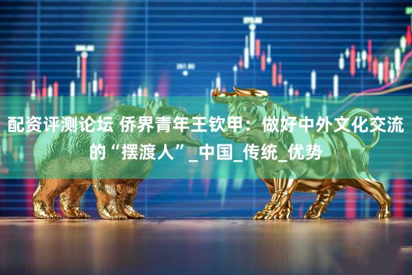 配资评测论坛 侨界青年王钦甲：做好中外文化交流的“摆渡人”_中国_传统_优势