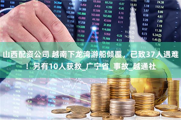 山西配资公司 越南下龙湾游船倾覆，已致37人遇难！另有10人获救_广宁省_事故_越通社