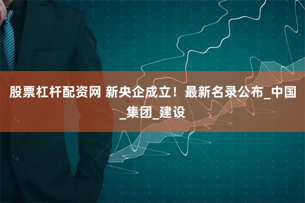 股票杠杆配资网 新央企成立！最新名录公布_中国_集团_建设