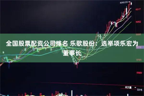 全国股票配资公司排名 乐歌股份：选举项乐宏为董事长