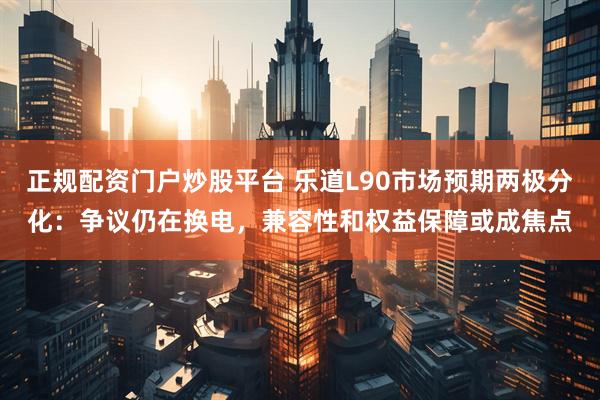 正规配资门户炒股平台 乐道L90市场预期两极分化：争议仍在换电，兼容性和权益保障或成焦点