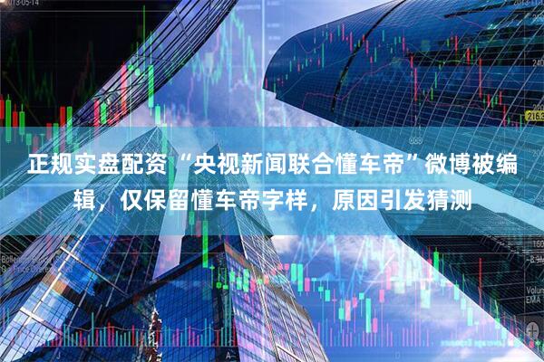 正规实盘配资 “央视新闻联合懂车帝”微博被编辑，仅保留懂车帝字样，原因引发猜测