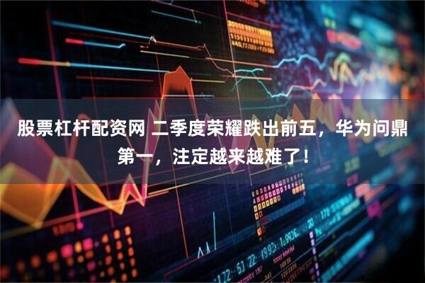 股票杠杆配资网 二季度荣耀跌出前五，华为问鼎第一，注定越来越难了！